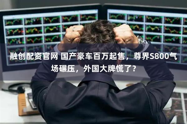 融创配资官网 国产豪车百万起售，尊界S800气场碾压，外国大牌慌了？