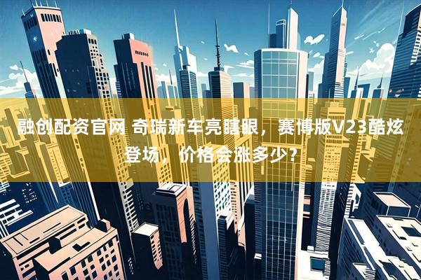 融创配资官网 奇瑞新车亮瞎眼，赛博版V23酷炫登场，价格会涨多少？