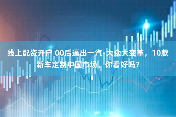 线上配资开户 00后逼出一汽-大众大变革，10款新车定制中国市场，你看好吗？