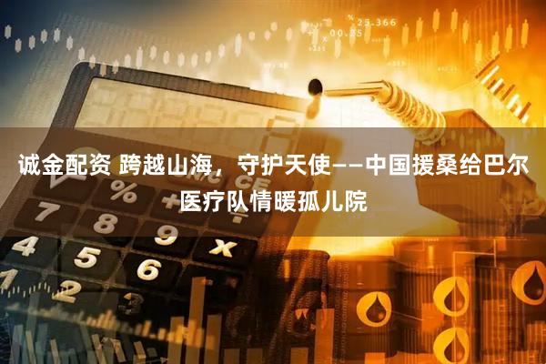 诚金配资 跨越山海，守护天使——中国援桑给巴尔医疗队情暖孤儿院
