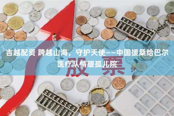 吉越配资 跨越山海，守护天使——中国援桑给巴尔医疗队情暖孤儿院