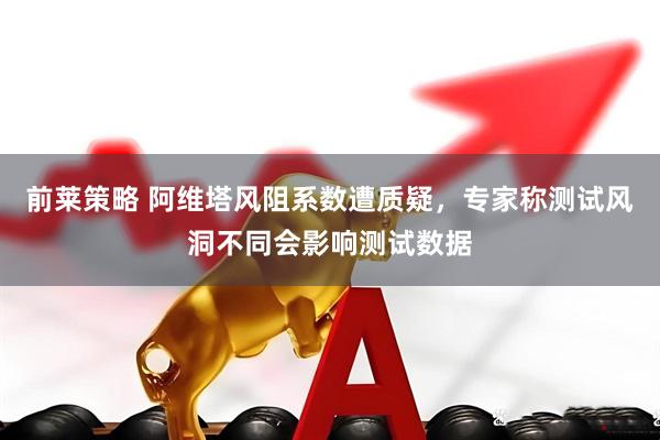前莱策略 阿维塔风阻系数遭质疑，专家称测试风洞不同会影响测试数据