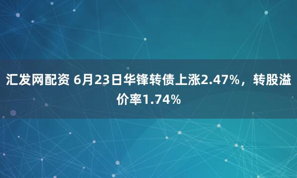 汇发网配资 6月23日华锋转债上涨2.47%，转股溢价率1.74%