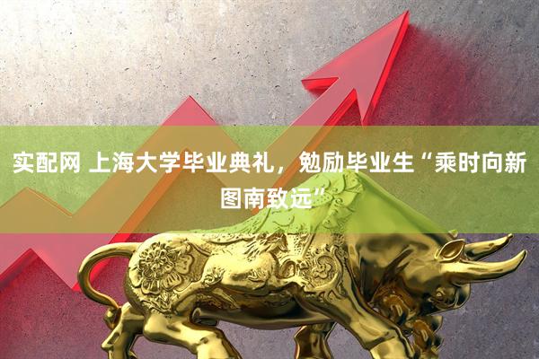 实配网 上海大学毕业典礼，勉励毕业生“乘时向新 图南致远”