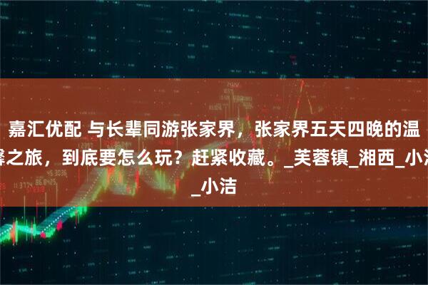 嘉汇优配 与长辈同游张家界，张家界五天四晚的温馨之旅，到底要怎么玩？赶紧收藏。_芙蓉镇_湘西_小洁