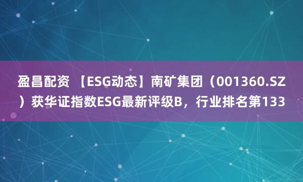 盈昌配资 【ESG动态】南矿集团（001360.SZ）获华证指数ESG最新评级B，行业排名第133