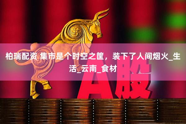 柏瑞配资 集市是个时空之筐，装下了人间烟火_生活_云南_食材