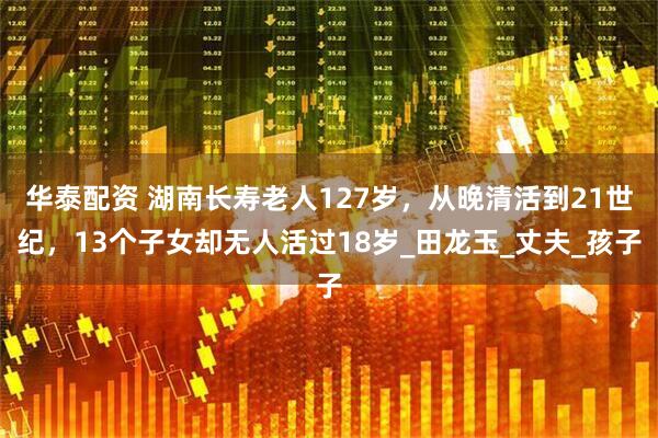 华泰配资 湖南长寿老人127岁，从晚清活到21世纪，13个子女却无人活过18岁_田龙玉_丈夫_孩子