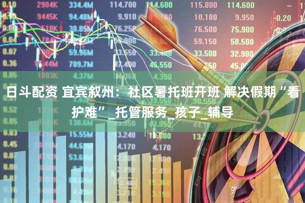 日斗配资 宜宾叙州：社区暑托班开班 解决假期“看护难”_托管服务_孩子_辅导