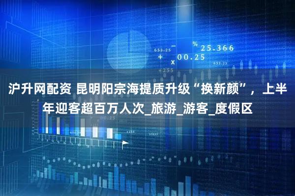 沪升网配资 昆明阳宗海提质升级“换新颜”，上半年迎客超百万人次_旅游_游客_度假区