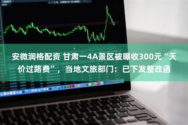 安微润格配资 甘肃一4A景区被曝收300元“天价过路费”，当地文旅部门：已下发整改函