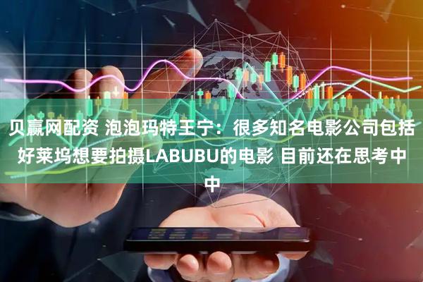 贝赢网配资 泡泡玛特王宁：很多知名电影公司包括好莱坞想要拍摄LABUBU的电影 目前还在思考中