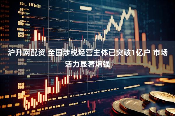 沪升网配资 全国涉税经营主体已突破1亿户 市场活力显著增强
