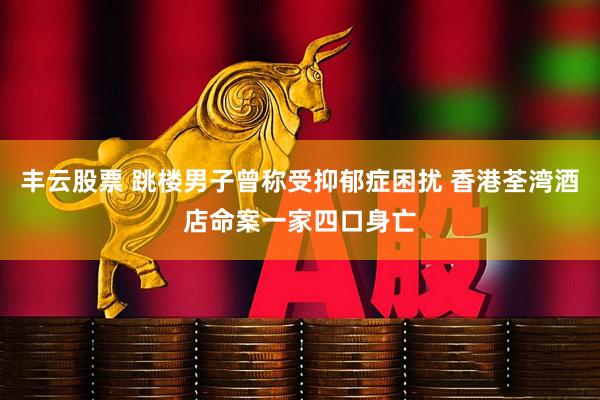 丰云股票 跳楼男子曾称受抑郁症困扰 香港荃湾酒店命案一家四口身亡
