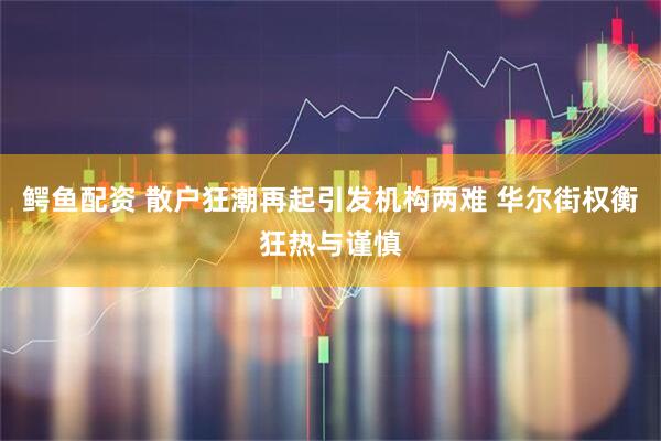 鳄鱼配资 散户狂潮再起引发机构两难 华尔街权衡狂热与谨慎