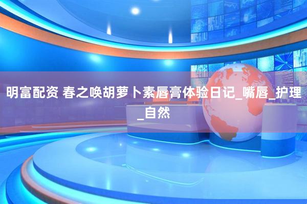 明富配资 春之唤胡萝卜素唇膏体验日记_嘴唇_护理_自然