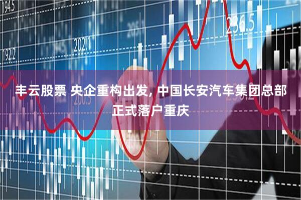 丰云股票 央企重构出发, 中国长安汽车集团总部正式落户重庆