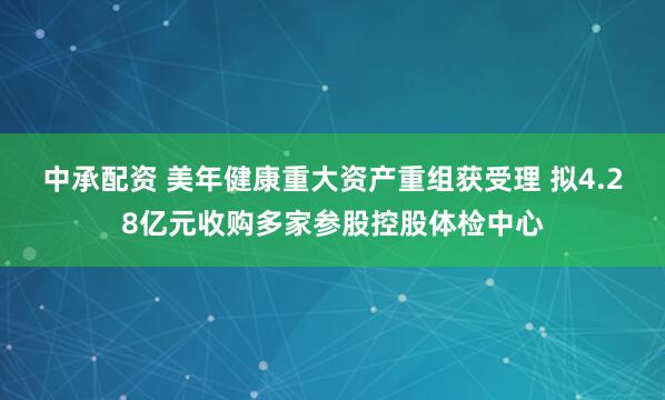 中承配资 美年健康重大资产重组获受理 拟4.28亿元收购多家参股控股体检中心