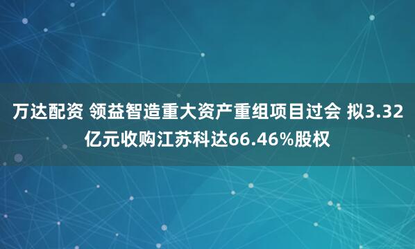 万达配资 领益智造重大资产重组项目过会 拟3.32亿元收购江苏科达66.46%股权