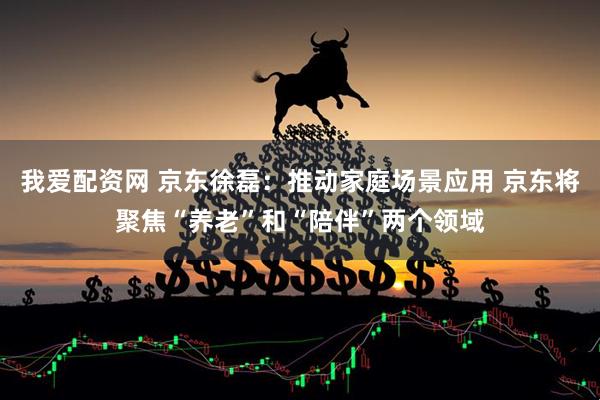 我爱配资网 京东徐磊：推动家庭场景应用 京东将聚焦“养老”和“陪伴”两个领域