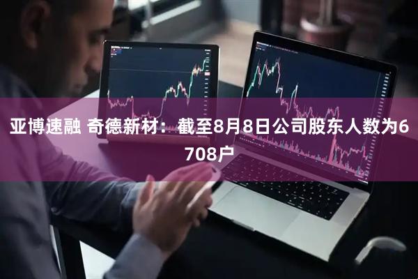 亚博速融 奇德新材：截至8月8日公司股东人数为6708户