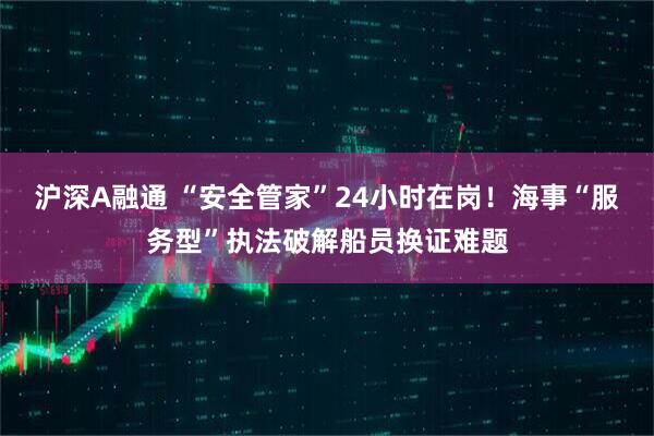 沪深A融通 “安全管家”24小时在岗！海事“服务型”执法破解船员换证难题