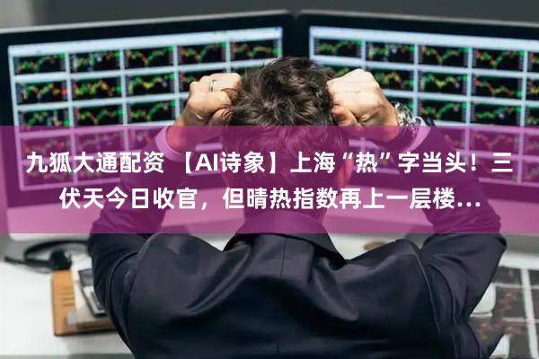 九狐大通配资 【AI诗象】上海“热”字当头！三伏天今日收官，但晴热指数再上一层楼…
