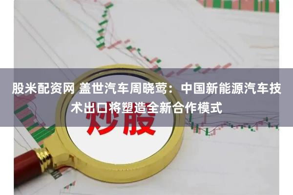 股米配资网 盖世汽车周晓莺：中国新能源汽车技术出口将塑造全新合作模式