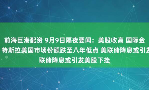 前海巨港配资 9月9日隔夜要闻：美股收高 国际金价涨1.4% 特斯拉美国市场份额跌至八年低点 美联储降息或引发美股下挫