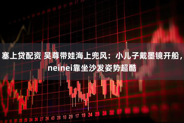 塞上贷配资 吴尊带娃海上兜风：小儿子戴墨镜开船，neinei靠坐沙发姿势超酷