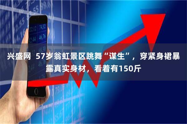 兴盛网  57岁翁虹景区跳舞“谋生”，穿紧身裙暴露真实身材，看着有150斤