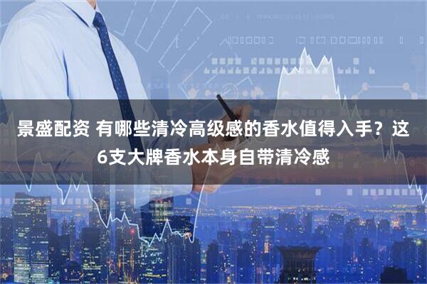 景盛配资 有哪些清冷高级感的香水值得入手？这6支大牌香水本身自带清冷感