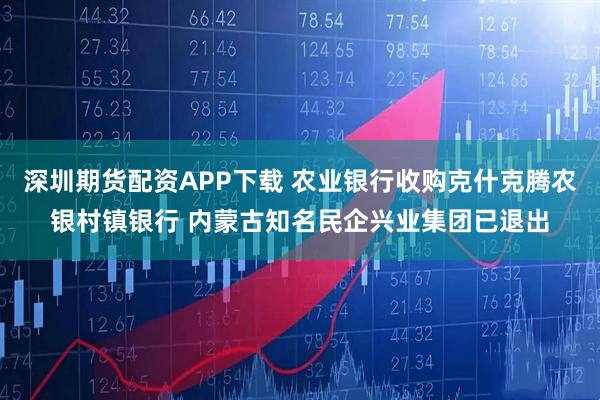 深圳期货配资APP下载 农业银行收购克什克腾农银村镇银行 内蒙古知名民企兴业集团已退出