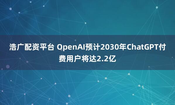 浩广配资平台 OpenAI预计2030年ChatGPT付费用户将达2.2亿