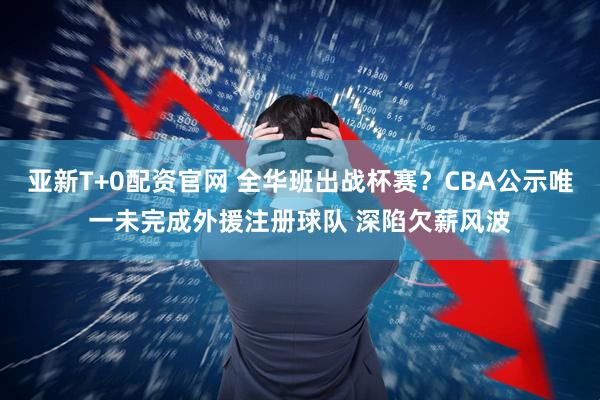 亚新T+0配资官网 全华班出战杯赛?CBA公示唯一未完成外援注册球队 深陷欠薪风波