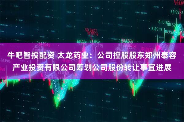 牛吧智投配资 太龙药业：公司控股股东郑州泰容产业投资有限公司筹划公司股份转让事宜进展