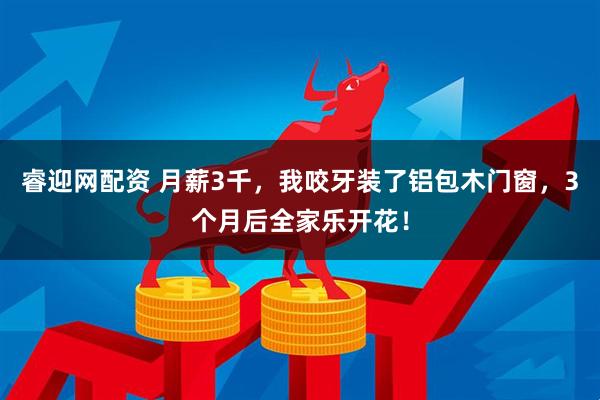睿迎网配资 月薪3千，我咬牙装了铝包木门窗，3个月后全家乐开花！