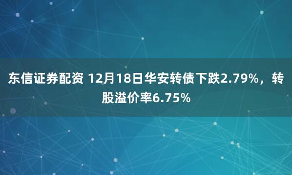 东信证券配资 12月18日华安转债下跌2.79%，转股溢价率6.75%