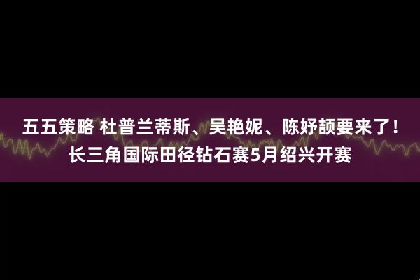 五五策略 杜普兰蒂斯、吴艳妮、陈妤颉要来了！长三角国际田径钻石赛5月绍兴开赛