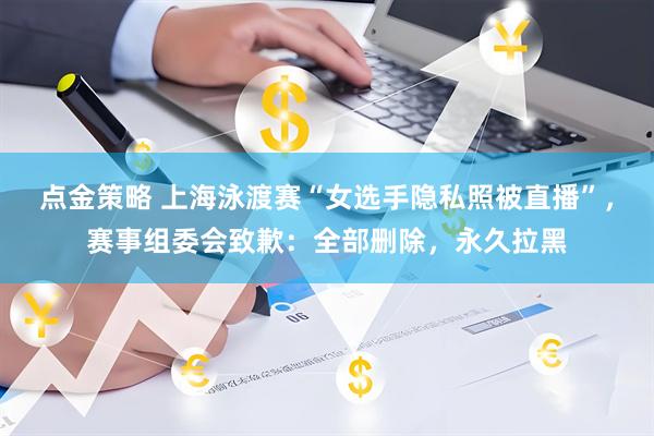 点金策略 上海泳渡赛“女选手隐私照被直播”，赛事组委会致歉：全部删除，永久拉黑