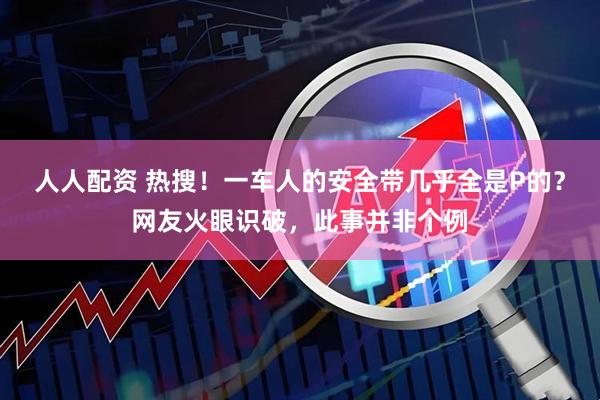 人人配资 热搜！一车人的安全带几乎全是P的？网友火眼识破，此事并非个例